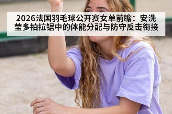 2026法国羽毛球公开赛女单前瞻：安洗莹多拍拉锯中的体能分配与防守反击衔接